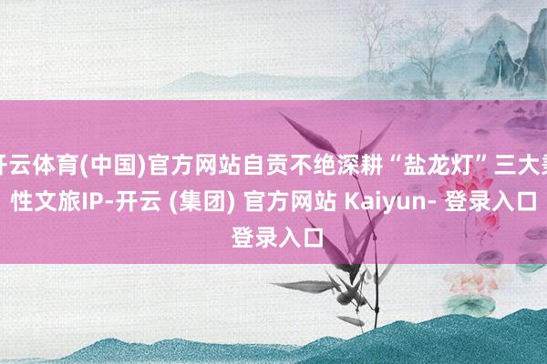 开云体育(中国)官方网站自贡不绝深耕“盐龙灯”三大秉性文旅IP-开云 (集团) 官方网站 Kaiyun- 登录入口