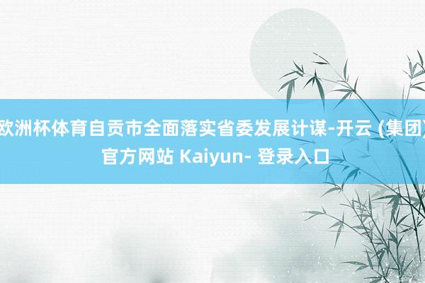 欧洲杯体育自贡市全面落实省委发展计谋-开云 (集团) 官方网站 Kaiyun- 登录入口