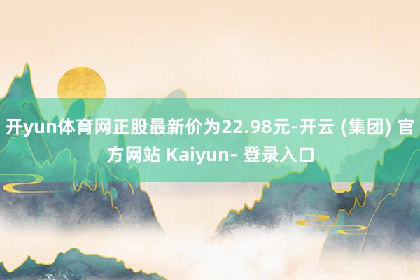 开yun体育网正股最新价为22.98元-开云 (集团) 官方网站 Kaiyun- 登录入口