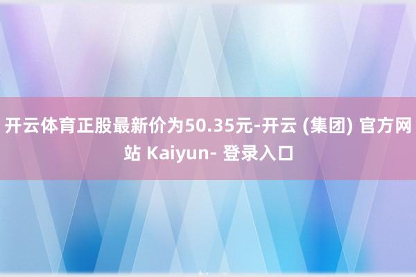 开云体育正股最新价为50.35元-开云 (集团) 官方网站 Kaiyun- 登录入口