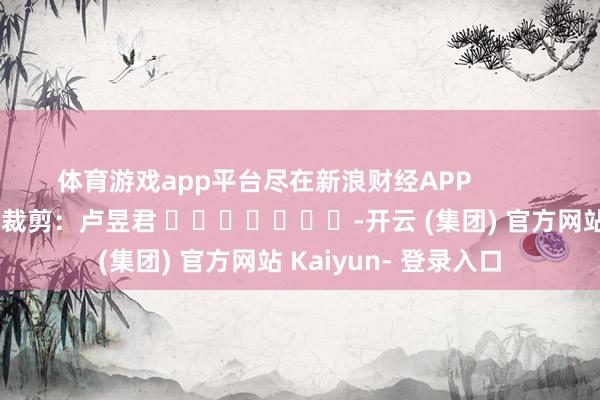 体育游戏app平台尽在新浪财经APP            						牵累裁剪：卢昱君 							-开云 (集团) 官方网站 Kaiyun- 登录入口
