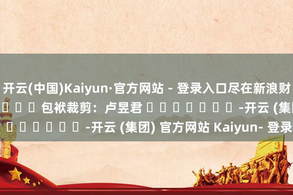 开云(中国)Kaiyun·官方网站 - 登录入口尽在新浪财经APP            						包袱裁剪：卢昱君 							-开云 (集团) 官方网站 Kaiyun- 登录入口