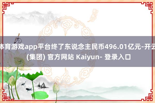 体育游戏app平台终了东说念主民币496.01亿元-开云 (集团) 官方网站 Kaiyun- 登录入口