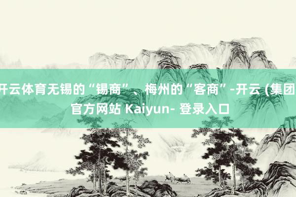 开云体育无锡的“锡商”、梅州的“客商”-开云 (集团) 官方网站 Kaiyun- 登录入口
