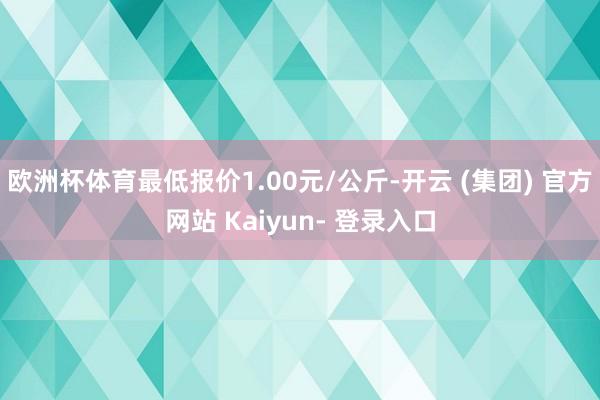 欧洲杯体育最低报价1.00元/公斤-开云 (集团) 官方网站 Kaiyun- 登录入口