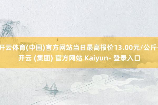 开云体育(中国)官方网站当日最高报价13.00元/公斤-开云 (集团) 官方网站 Kaiyun- 登录入口