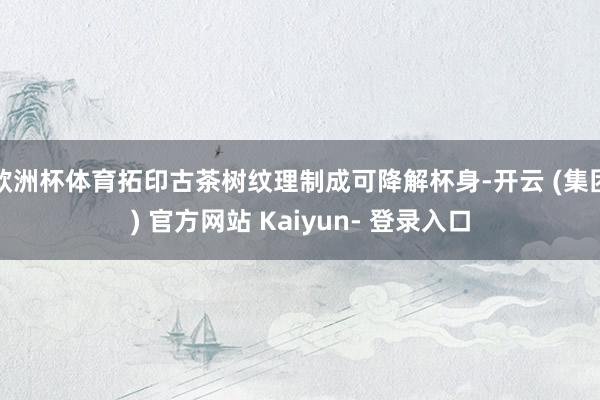欧洲杯体育拓印古茶树纹理制成可降解杯身-开云 (集团) 官方网站 Kaiyun- 登录入口