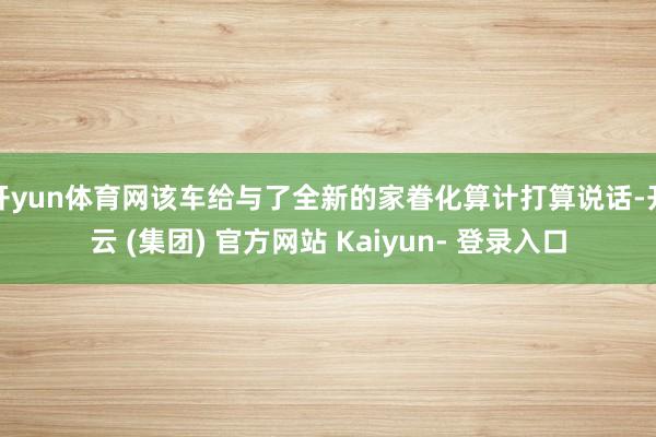 开yun体育网该车给与了全新的家眷化算计打算说话-开云 (集团) 官方网站 Kaiyun- 登录入口