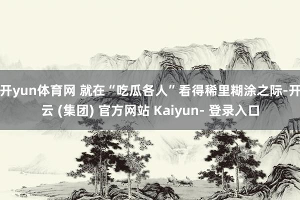 开yun体育网 　　就在“吃瓜各人”看得稀里糊涂之际-开云 (集团) 官方网站 Kaiyun- 登录入口