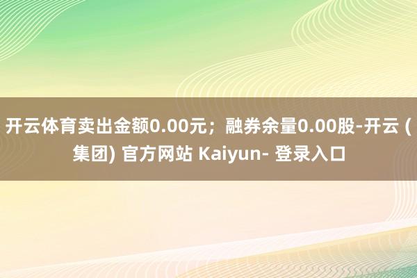 开云体育卖出金额0.00元；融券余量0.00股-开云 (集团) 官方网站 Kaiyun- 登录入口