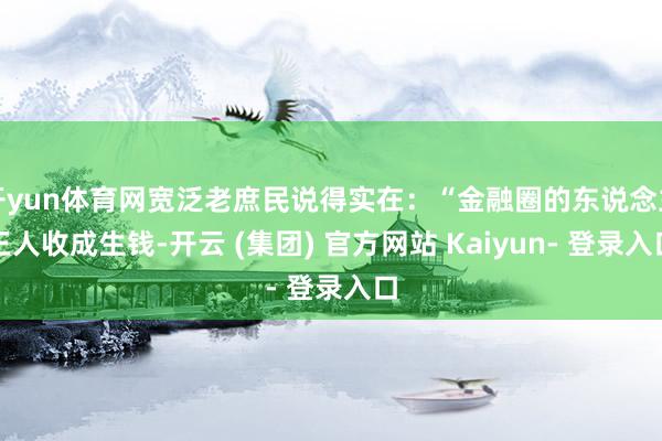 开yun体育网宽泛老庶民说得实在：“金融圈的东说念主王人收成生钱-开云 (集团) 官方网站 Kaiyun- 登录入口