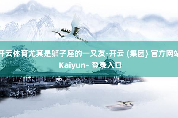 开云体育尤其是狮子座的一又友-开云 (集团) 官方网站 Kaiyun- 登录入口