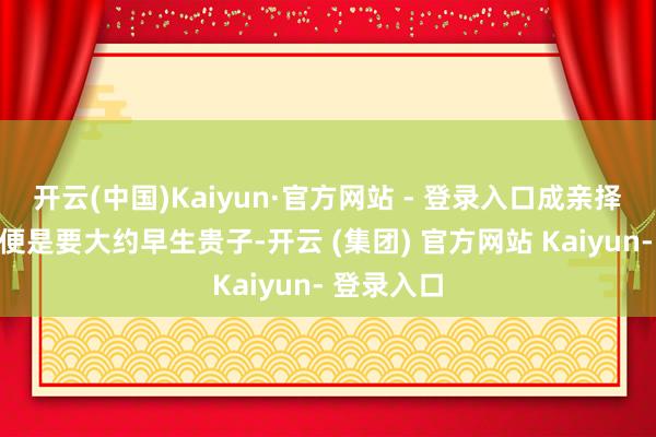 开云(中国)Kaiyun·官方网站 - 登录入口成亲择日的方针便是要大约早生贵子-开云 (集团) 官方网站 Kaiyun- 登录入口