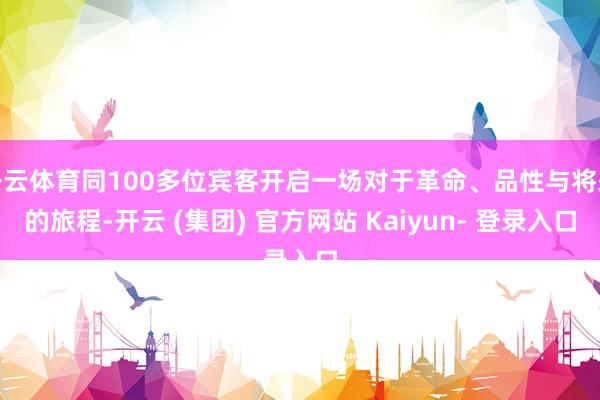 开云体育同100多位宾客开启一场对于革命、品性与将来的旅程-开云 (集团) 官方网站 Kaiyun- 登录入口