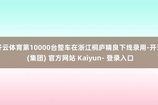开云体育第10000台整车在浙江桐庐精良下线录用-开云 (集团) 官方网站 Kaiyun- 登录入口