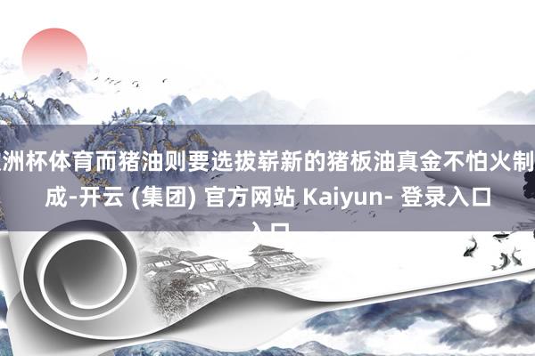 欧洲杯体育而猪油则要选拔崭新的猪板油真金不怕火制而成-开云 (集团) 官方网站 Kaiyun- 登录入口
