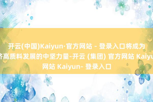开云(中国)Kaiyun·官方网站 - 登录入口将成为鼓励中国经济高质料发展的中坚力量-开云 (集团) 官方网站 Kaiyun- 登录入口