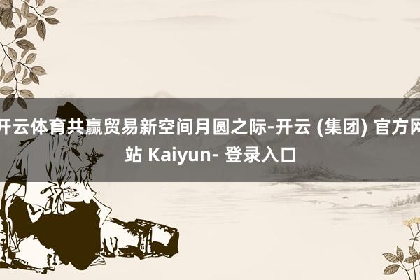 开云体育共赢贸易新空间月圆之际-开云 (集团) 官方网站 Kaiyun- 登录入口