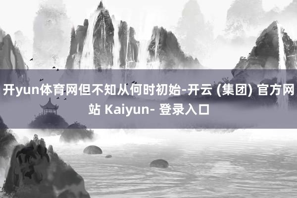 开yun体育网　　但不知从何时初始-开云 (集团) 官方网站 Kaiyun- 登录入口
