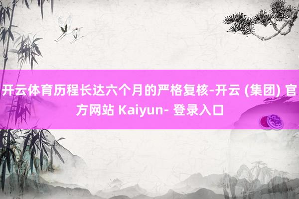 开云体育历程长达六个月的严格复核-开云 (集团) 官方网站 Kaiyun- 登录入口