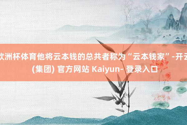 欧洲杯体育　　他将云本钱的总共者称为“云本钱家”-开云 (集团) 官方网站 Kaiyun- 登录入口