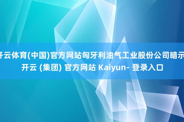 开云体育(中国)官方网站匈牙利油气工业股份公司暗示-开云 (集团) 官方网站 Kaiyun- 登录入口