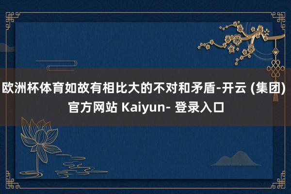 欧洲杯体育如故有相比大的不对和矛盾-开云 (集团) 官方网站 Kaiyun- 登录入口
