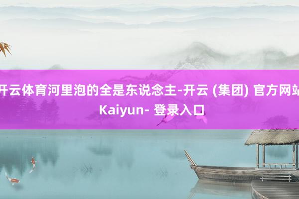 开云体育河里泡的全是东说念主-开云 (集团) 官方网站 Kaiyun- 登录入口