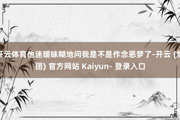 开云体育他迷暧昧糊地问我是不是作念恶梦了-开云 (集团) 官方网站 Kaiyun- 登录入口