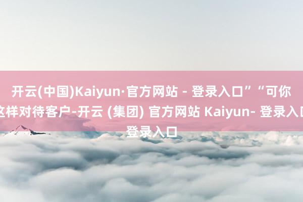 开云(中国)Kaiyun·官方网站 - 登录入口”“可你这样对待客户-开云 (集团) 官方网站 Kaiyun- 登录入口
