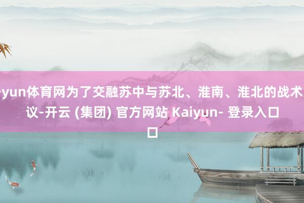 开yun体育网为了交融苏中与苏北、淮南、淮北的战术筹议-开云 (集团) 官方网站 Kaiyun- 登录入口
