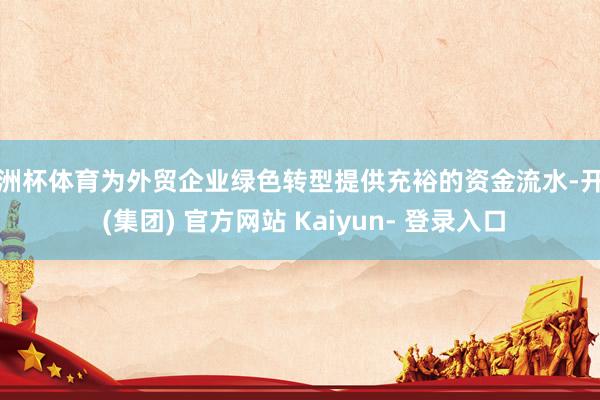欧洲杯体育为外贸企业绿色转型提供充裕的资金流水-开云 (集团) 官方网站 Kaiyun- 登录入口