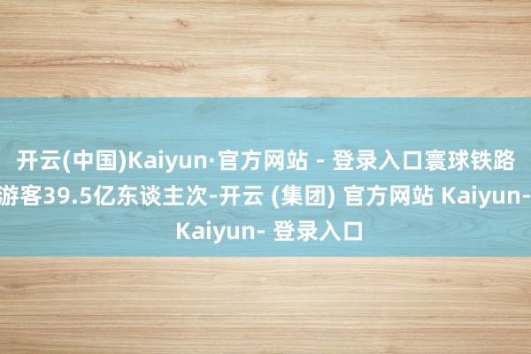 开云(中国)Kaiyun·官方网站 - 登录入口寰球铁路累计发送游客39.5亿东谈主次-开云 (集团) 官方网站 Kaiyun- 登录入口