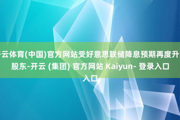 开云体育(中国)官方网站受好意思联储降息预期再度升温股东-开云 (集团) 官方网站 Kaiyun- 登录入口