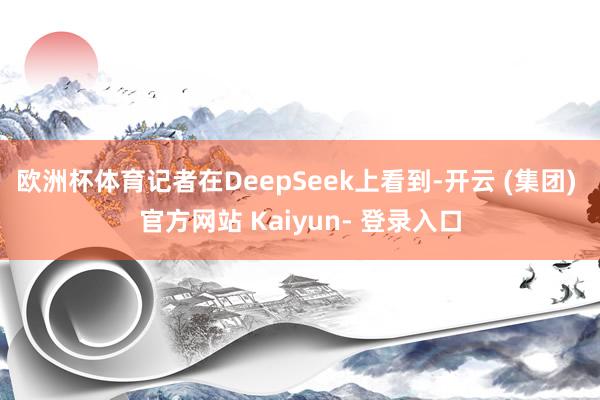 欧洲杯体育记者在DeepSeek上看到-开云 (集团) 官方网站 Kaiyun- 登录入口