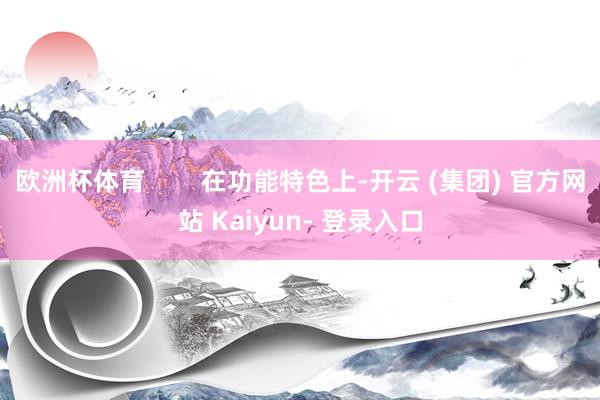 欧洲杯体育        在功能特色上-开云 (集团) 官方网站 Kaiyun- 登录入口
