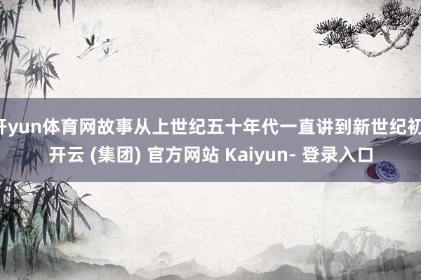 开yun体育网故事从上世纪五十年代一直讲到新世纪初-开云 (集团) 官方网站 Kaiyun- 登录入口