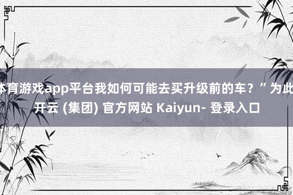 体育游戏app平台我如何可能去买升级前的车？”为此-开云 (集团) 官方网站 Kaiyun- 登录入口