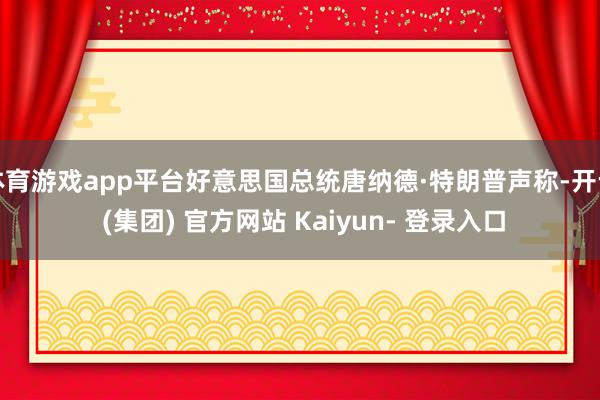 体育游戏app平台好意思国总统唐纳德·特朗普声称-开云 (集团) 官方网站 Kaiyun- 登录入口