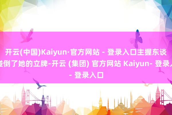 开云(中国)Kaiyun·官方网站 - 登录入口主握东谈主碰倒了她的立牌-开云 (集团) 官方网站 Kaiyun- 登录入口