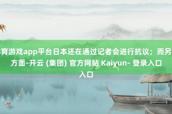 体育游戏app平台日本还在通过记者会进行抗议；而另一方面-开云 (集团) 官方网站 Kaiyun- 登录入口