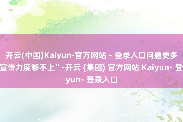 开云(中国)Kaiyun·官方网站 - 登录入口问题更多在于“宣传力度够不上”-开云 (集团) 官方网站 Kaiyun- 登录入口