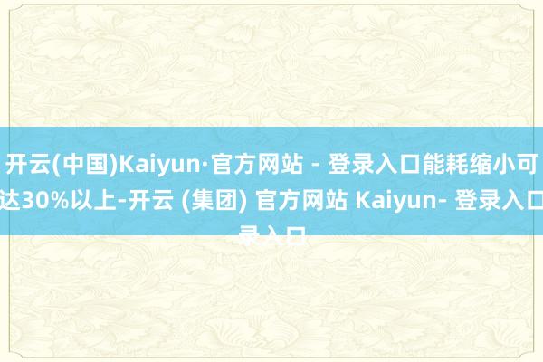 开云(中国)Kaiyun·官方网站 - 登录入口能耗缩小可达30%以上-开云 (集团) 官方网站 Kaiyun- 登录入口