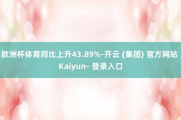 欧洲杯体育同比上升43.89%-开云 (集团) 官方网站 Kaiyun- 登录入口