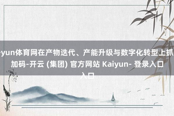 开yun体育网在产物迭代、产能升级与数字化转型上抓续加码-开云 (集团) 官方网站 Kaiyun- 登录入口