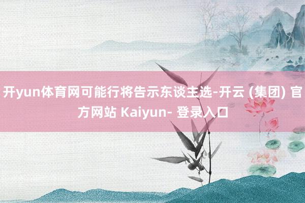 开yun体育网可能行将告示东谈主选-开云 (集团) 官方网站 Kaiyun- 登录入口